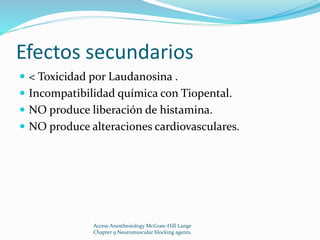 Efectos secundarios 
 < Toxicidad por Laudanosina . 
 Incompatibilidad química con Tiopental. 
 NO produce liberación de histamina. 
 NO produce alteraciones cardiovasculares. 
Access Anesthesiology McGraw-Hill Lange 
Chapter 9 Neuromuscular blocking agents. 
 