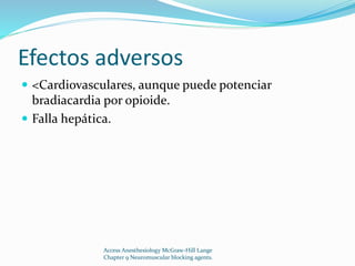 Efectos adversos 
 <Cardiovasculares, aunque puede potenciar 
bradiacardia por opioide. 
 Falla hepática. 
Access Anesthesiology McGraw-Hill Lange 
Chapter 9 Neuromuscular blocking agents. 
 