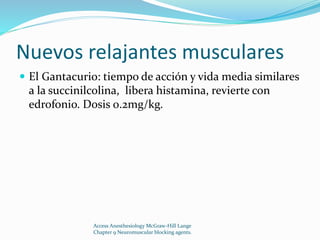 Nuevos relajantes musculares 
 El Gantacurio: tiempo de acción y vida media similares 
a la succinilcolina, libera histamina, revierte con 
edrofonio. Dosis 0.2mg/kg. 
Access Anesthesiology McGraw-Hill Lange 
Chapter 9 Neuromuscular blocking agents. 
 