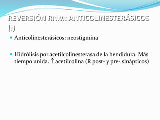 REVERSIÓN RNM: ANTICOLINESTERÁSICOS 
(I) 
 Anticolinesterásicos: neostigmina 
 Hidrólisis por acetilcolinesterasa de la hendidura. Más 
tiempo unida.  acetilcolina (R post- y pre- sinápticos) 
 