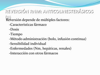 REVERSIÓN RNM: ANTICOLINESTERÁSICOS 
(II) Reversión depende de múltiples factores: 
-Características fármaco 
-Dosis 
-Tiempo 
-Método administración (bolo, infusión contínua) 
-Sensibilidad individual 
-Enfermedades (Nm, hepáticas, renales) 
-Interacción con otros fármacos 
 