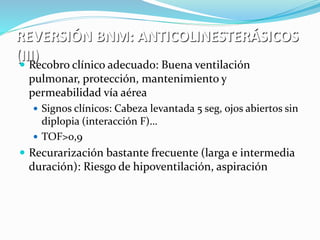 REVERSIÓN BNM: ANTICOLINESTERÁSICOS 
(III)  Recobro clínico adecuado: Buena ventilación 
pulmonar, protección, mantenimiento y 
permeabilidad vía aérea 
 Signos clínicos: Cabeza levantada 5 seg, ojos abiertos sin 
diplopia (interacción F)… 
 TOF>0,9 
 Recurarización bastante frecuente (larga e intermedia 
duración): Riesgo de hipoventilación, aspiración… 
 
