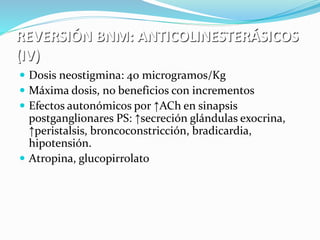 REVERSIÓN BNM: ANTICOLINESTERÁSICOS 
(IV) 
 Dosis neostigmina: 40 microgramos/Kg 
 Máxima dosis, no beneficios con incrementos 
 Efectos autonómicos por ↑ACh en sinapsis 
postganglionares PS: ↑secreción glándulas exocrina, 
↑peristalsis, broncoconstricción, bradicardia, 
hipotensión. 
 Atropina, glucopirrolato 
 