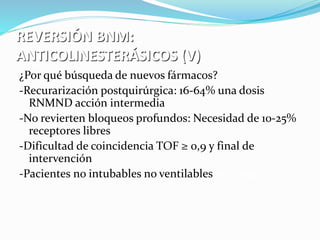 REVERSIÓN BNM: 
ANTICOLINESTERÁSICOS (V) 
¿Por qué búsqueda de nuevos fármacos? 
-Recurarización postquirúrgica: 16-64% una dosis 
RNMND acción intermedia 
-No revierten bloqueos profundos: Necesidad de 10-25% 
receptores libres 
-Dificultad de coincidencia TOF ≥ 0,9 y final de 
intervención 
-Pacientes no intubables no ventilables inesperados 
 