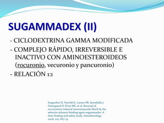SUGAMMADEX (II) 
- CICLODEXTRINA GAMMA MODIFICADA 
- COMPLEJO RÁPIDO, IRREVERSIBLE E 
INACTIVO CON AMINOESTEROIDEOS 
(rocuronio, vecuronio y pancuronio) 
- RELACIÓN 1:1 
Sorgenfrei IF, Norrild K, Larsen PB, Stensballe J, 
Ostergaard D, Prins ME, et al: Reversal of 
rocuronium-induced neuromuscular block by the 
selective relaxant binding agent sugammadex: A 
dose-finding and safety study. Anesthesiology 
2006; 104: 667-74 
 