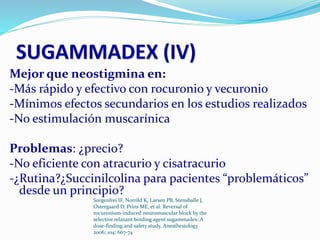 SUGAMMADEX (IV) 
Mejor que neostigmina en: 
-Más rápido y efectivo con rocuronio y vecuronio 
-Mínimos efectos secundarios en los estudios realizados 
-No estimulación muscarínica 
Problemas: ¿precio? 
-No eficiente con atracurio y cisatracurio 
-¿Rutina?¿Succinilcolina para pacientes “problemáticos” 
desde un principio? 
Sorgenfrei IF, Norrild K, Larsen PB, Stensballe J, 
Ostergaard D, Prins ME, et al: Reversal of 
rocuronium-induced neuromuscular block by the 
selective relaxant binding agent sugammadex: A 
dose-finding and safety study. Anesthesiology 
2006; 104: 667-74 
