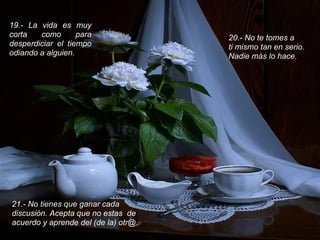 19.- La vida es muy
corta   como       para               20.- No te tomes a
desperdiciar el tiempo                ti mismo tan en serio.
odiando a alguien.                    Nadie más lo hace.




21.- No tienes que ganar cada
discusión. Acepta que no estas de
acuerdo y aprende del (de la) otr@.
 