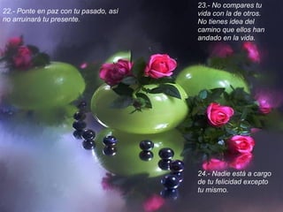 23.- No compares tu
22.- Ponte en paz con tu pasado, así   vida con la de otros.
no arruinará tu presente.              No tienes idea del
                                       camino que ellos han
                                       andado en la vida.




                                       24.- Nadie está a cargo
                                       de tu felicidad excepto
                                       tu mismo.
 