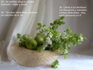 34.- No importa cómo te sientas,
levántate, vístete y asiste.
                                     36.- Llama a tus familiares
                                     con frecuencia y mándeles
35.- Ten sexo maravilloso, siempre   correos diciéndoles: ¡Hoy,
con plenitud de tu ser.              estoy pensando en ti!
 