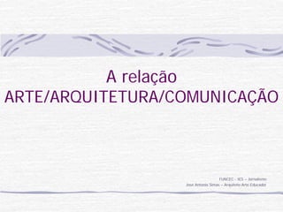 A relação
ARTE/ARQUITETURA/COMUNICAÇÃO



                                    FUNCEC - IES – Jornalismo
                  José Antonio Simas – Arquiteto-Arte-Educador