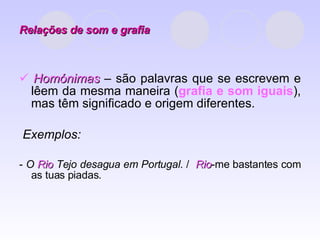 Relações de som e grafia    Homónimas  – são palavras que se escrevem e lêem da mesma maneira ( grafia e som iguais ), mas têm significado e origem diferentes. Exemplos:  -  O  Rio  Tejo desagua em Portugal . /  Rio -me bastantes com as tuas piadas. 