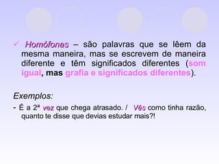    Homófonas  – são palavras que se lêem da mesma maneira, mas se escrevem de maneira diferente e têm significados diferentes ( som igual ,   mas  grafia e significados diferentes ). Exemplos:  -  É a 2ª  vez  que chega atrasado. /  Vês  como tinha razão, quanto te disse que devias estudar mais?! 