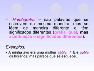    Homógrafas  – são palavras que se escrevem da mesma maneira, mas se lêem de maneira diferente e têm significados diferentes ( grafia igual ,   mas  acentuação e significados diferentes ). Exemplos:  -  A minha avó era uma mulher  sábia .  /  Ele  sabia  os horários, mas parece que se esqueceu... 