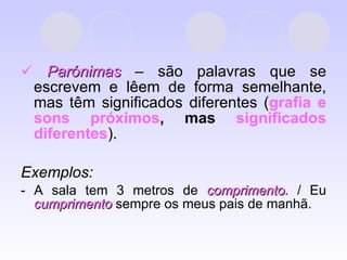    Parónimas  – são palavras que se escrevem e lêem de forma semelhante, mas têm significados diferentes ( grafia e sons próximos ,   mas  significados diferentes ). Exemplos:  - A sala tem 3 metros de  comprimento . / Eu  cumprimento  sempre os meus pais de manhã. 