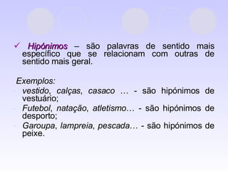    Hipónimos  – são palavras de sentido mais específico que se relacionam com outras de sentido mais geral. Exemplos:  vestido ,  calças ,  casaco  … - são hipónimos de vestuário; Futebol ,  natação ,  atletismo … - são hipónimos de desporto; Garoupa ,  lampreia ,  pescada … - são hipónimos de peixe. 