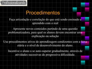 Procedimentos Faça articulação e correlação do que está sendo ensinado e aprendido com o real Apresente novos conteúdos partindo de uma questão problematizadora, para qual os alunos devem encontrar uma explicação ou solução Use procedimentos ativos de aprendizagem condizentes com a faixa etária e o nível de desenvolvimento do aluno. Incentive o aluno a se auto-superar gradualmente, através de atividades sucessivas de progressiva dificuldade. 