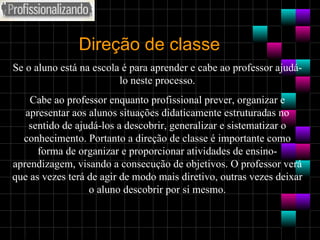 Direção de classe Se o aluno está na escola é para aprender e cabe ao professor ajudá-lo neste processo. Cabe ao professor enquanto profissional prever, organizar e apresentar aos alunos situações didaticamente estruturadas no sentido de ajudá-los a descobrir, generalizar e sistematizar o conhecimento. Portanto a direção de classe é importante como forma de organizar e proporcionar atividades de ensino-aprendizagem, visando a consecução de objetivos. O professor verá que as vezes terá de agir de modo mais diretivo, outras vezes deixar o aluno descobrir por si mesmo. 