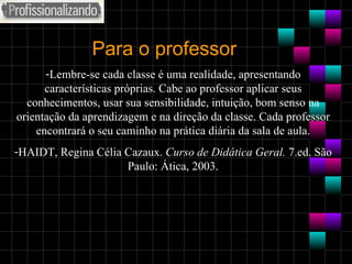 Para o professor Lembre-se cada classe é uma realidade, apresentando características próprias. Cabe ao professor aplicar seus conhecimentos, usar sua sensibilidade, intuição, bom senso na orientação da aprendizagem e na direção da classe. Cada professor encontrará o seu caminho na prática diária da sala de aula. HAIDT, Regina Célia Cazaux.  Curso de Didática Geral.  7.ed. São Paulo: Ática, 2003. 