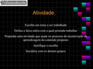 Atividade Escolha um tema a ser trabalhado Defina a faixa etária com a qual pretende trabalhar Proponha uma atividade que ajude no processo de incentivação da aprendizagem do conteúdo proposto Justifique a escolha Socialize com os demais grupos 