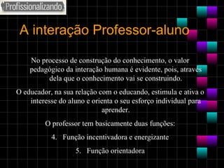 A interação Professor-aluno No processo de construção do conhecimento, o valor pedagógico da interação humana é evidente, pois, através dela que o conhecimento vai se construindo. O educador, na sua relação com o educando, estimula e ativa o interesse do aluno e orienta o seu esforço individual para aprender. O professor tem basicamente duas funções: Função incentivadora e energizante Função orientadora 