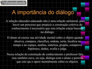 A importância do diálogo A relação educador-educando não é uma relação unilateral, para haver um processo que propicie a construção coletiva do conhecimento é necessário que esta relação esteja baseada no diálogo. O aluno só exerce sua atividade mental sobre o objeto quando observa, compara, classifica, ordena, seria, localiza no tempo e no espaço, analisa, sintetiza, propõe, comprova hipóteses, deduz, avalia e julga. Nessa relação de construção de conhecimento o professor fala, mas também ouve, ou seja, dialoga com o aluno e permita que este aja e opere mentalmente sobre os objetos. 