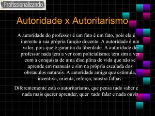 Autoridade x Autoritarismo A autoridade do professor é um fato é um fato, pois ela é inerente a sua própria função docente. A autoridade é um valor, pois que é garantia da liberdade. A autoridade do professor nada tem a ver com policialismo; tem sim a ver com a conquista de uma disciplina de vida que não se aprende em manuais e sim na própria escalada dos obstáculos naturais. A autoridade amiga que estimula, incentiva, orienta, reforça, mostra falhas. Diferentemente está o autoritarismo, que pensa tudo saber e nada mais querer aprender, quer  tudo falar e nada ouvir 