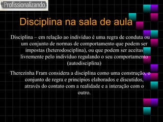 Disciplina na sala de aula Disciplina – em relação ao indivíduo é uma regra de conduta ou um conjunto de normas de comportamento que podem ser impostas (heterodosciplina), ou que podem ser aceitas livremente pelo indivíduo regulando o seu comportamento (autodisciplina) Therezinha Fram considera a disciplina como uma construção, o conjunto de regra e princípios elaborados e discutidos, através do contato com a realidade e a interação com o outro. 