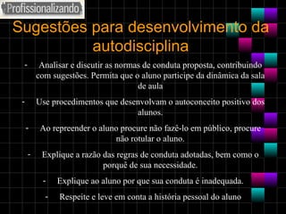 Sugestões para desenvolvimento da autodisciplina Analisar e discutir as normas de conduta proposta, contribuindo com sugestões. Permita que o aluno participe da dinâmica da sala de aula Use procedimentos que desenvolvam o autoconceito positivo dos alunos. Ao repreender o aluno procure não fazê-lo em público, procure não rotular o aluno. Explique a razão das regras de conduta adotadas, bem como o porquê de sua necessidade. Explique ao aluno por que sua conduta é inadequada. Respeite e leve em conta a história pessoal do aluno 