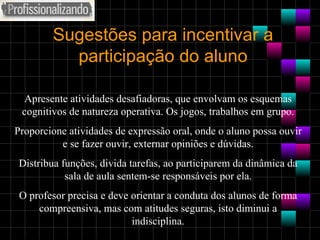 Sugestões para incentivar a participação do aluno Apresente atividades desafiadoras, que envolvam os esquemas cognitivos de natureza operativa. Os jogos, trabalhos em grupo. Proporcione atividades de expressão oral, onde o aluno possa ouvir e se fazer ouvir, externar opiniões e dúvidas. Distribua funções, divida tarefas, ao participarem da dinâmica da sala de aula sentem-se responsáveis por ela. O profesor precisa e deve orientar a conduta dos alunos de forma compreensiva, mas com atitudes seguras, isto diminui a indisciplina. 