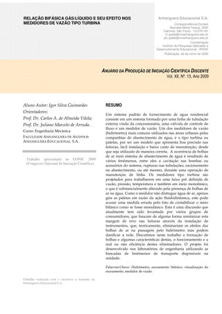 RELAÇÃO BIFÁSICA GÁS/LÍQUIDO E SEU EFEITO NOS 
MEDIDORES DE VAZÃO TIPO TURBINA Anhanguera Educacional S.A. 
Trabalho realizado com o incentivo e fomento da 
Anhanguera Educacional S.A. 
Correspondência/Contato 
Alameda Maria Tereza, 2000 
Valinhos, São Paulo - 13.278-181 
rc.ipade@unianhanguera.edu.br 
pic.ipade@unianhanguera.edu.br 
Coordenação 
Instituto de Pesquisas Aplicadas e 
Desenvolvimento Educacional - IPADE 
Publicação: dd de mmm de 2009 
Aluno Autor: Igor Silva Guimarães 
Orientadores: 
Prof. Dr. Carlos A. de Almeida Vilela; 
Prof. Dr. Juliano Marcelo de Arruda. 
Curso: Engenharia Mecânica 
FACULDADE ANHANGUERA DE ANÁPOLIS 
ANHANGUERA EDUCACIONAL S.A. 
Trabalho apresentado no CONIC 2009 
(Congresso Nacional de Iniciação Científica). 
ANUÁRIO DA PRODUÇÃO DE INICIAÇÃO CIENTÍFICA DISCENTE 
RESUMO 
Vol. XII, Nº. 13, Ano 2009 
Um sistema padrão de fornecimento de água residencial 
consiste em um sistema formado por uma linha de tubulação 
externa vinda da concessionária, uma válvula de controle de 
fluxo e um medidor de vazão. Um dos medidores de vazão 
(hidrômetro) mais comuns utilizados nas áreas urbanas pelas 
companhias de abastecimento de água, é o tipo turbina ou 
paletas, por ser um modelo que apresenta boa precisão nas 
leituras, fácil instalação e baixo custo de manutenção, desde 
que seja utilizado de maneira correta. A ocorrência de bolhas 
de ar num sistema de abastecimento de água é resultado de 
vários fenômenos, entre eles a cavitação nas bombas ou 
acessórios do sistema, rupturas nas tubulações, racionamento 
no abastecimento, ou até mesmo, durante uma operação de 
manutenção de linha. Os medidores tipo turbina são 
projetados para trabalharem em uma faixa pré definida de 
vazão, pressão, temperatura e também em meio monofásico, 
o que é substancialmente alterado pela presença de bolhas de 
ar na água. Como o medidor não distingue água de ar, apenas 
gira as paletas em razão da ação fluidodinâmica, este pode 
acusar uma medida errada pelo fato de contabilizar o meio 
bifásico como se fosse monofásico. Esta é uma discussão que 
atualmente tem sido levantada por vários grupos de 
consumidores, que buscam de alguma forma minimizar esta 
margem de erro nas leituras através da instalação de 
instrumentos, que, teoricamente, eliminariam os efeitos das 
bolhas de ar na passagem pelo hidrômetro mas podem 
danificar a rede. Discutimos neste trabalho a formação de 
bolhas e algumas características destas, o funcionamento e a 
real ou não eficiência destes eliminadores. O projeto foi 
desenvolvido nos laboratórios de engenharia utilizando as 
bancadas de fenômenos de transporte disponíveis na 
unidade. 
Palavras-Chave: Hidrômetro, escoamento bifásico, visualização do 
escoamento, medidor de vazão. 
 