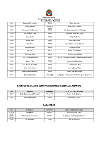 Estado da Paraíba
Prefeitura Municipal de Cabedelo

Secretaria de Turismo
03/03

Bloco do Pé Inchado

09h00

Cleto Campelo

03/03

Vem que é bom

Rua Santa Catarina

03/03

Corno clube de Cabedelo

15h00 às
18h00
17h00

Rua Cassiano da Cunha Nóbrega

03/03

Bloco Jacaré Folia

19h00

Saída em frente a SOAGE

03/03

Bloco Dudão

16h00

Praça do Skate

03/03

Rasta Folia

19h00

Solon de Lucena

03/03

Sítio Folia

17h00

Rua Roldão José de Oliveira

03/03

Verde e Branco

04h00

Cabedelo Clube

04/03

Flu folia

17h30

Praça José Américo

04/03

Formosa Folia

16h00

Severino Monte Nego

04/03

Caça Cheiro de Formosa

16h00

Rua N. S. dos Navegantes – Por trás do monumento

04/03

Jacaré Folia

17h00

Loteamento Oceania VI

04/03

Os Cafuçus de Jacaré

17h00

Quadra da SOAJE

04/03

Bloco Vamo Nessa

15h00

Av. Ivo Souto Maior

05/03

Bloco dos Barraqueiros

19h00

Praça dos pescadores

06/03

Bloco da Bandeja

17h as 02h

Antigo Bar e Restaurante Golfinhos (praia de Jacaré)

EVENTOS FECHADOS SEM FINS LUCRATIVOS (ENTRADA FRANCA)
DIA

EVENTO

HORÁRIO

LOCAL DE CONCENTRAÇÃO

22/02

Baile Carnavalesco Municipal

17h às 00h

Teatro Santa Catarina

28/02

Batucada Batucatu

20h00

Rua Juarez Távora

BATUCADAS
DIA

BATUCADA

HORÁRIO

LOCAL DE CONCENTRAÇÃO

02, 03 e
04/03
02, 03 e
04/03
02/03

Drink Folia

09h00

Rua Primo José Viana

Mocidade Cabedelense

09h00

Rua Pastor José Alves de Oliveira

Os Brilhantes

17h00

Rua do Trapiche

 