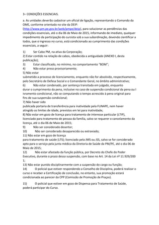 3– CONDIÇÕES ESSENCIAIS.
a. As unidades deverão cadastrar um oficial de ligação, representando o Comando da
OME, conforme orientado no site da DEIP:
(http://www.pm.pe.gov.br/web/pmpe/deip), para solucionar as pendências das
condições essenciais, até o dia 06 de Maio de 2015, informando de imediato, qualquer
impedimento da participação do cursista sob a sua subordinação, devendo cientificar a
todos, que o ingresso no curso, está condicionado ao cumprimento das condições
essenciais, a seguir:
1) Ser Cabo PM, na ativa da Corporação;
2) Estar contido na relação de cabos, obedecida a antiguidade (ANEXO I, desta
publicação);
3) Estar classificado, no mínimo, no comportamento “BOM”;
4) Não estar preso provisoriamente;
5) Não estar
submetido a processo de licenciamento, enquanto não for absolvido, respectivamente,
pelo Secretário de Defesa Social e o Comandante Geral, no âmbito administrativo;
6) Não estar condenado, por sentença transitada em julgado, enquanto
durar o cumprimento da pena, inclusive no caso de suspensão condicional da pena ou l
ivramento condicional, não se computando o tempo acrescido à pena original para
fins de sua suspensão condicional;
7) Não haver sido
publicada portaria de transferência para inatividade pela FUNAPE, nem haver
atingido os limites de idade, previstos em lei para inatividade;
8) Não estar em gozo de licença para tratamento de interesse particular (LTIP),
licenciado para tratamento de pessoa da família, salvo se requerer o cancelamento da
licença, até o dia 06 de Maio de 2015;
9) Não ser considerado desertor;
10) Não ser considerado desaparecido ou extraviado;
11) Não estar em gozo de licença
para tratamento de saúde (LTS); licenciado pela JMS ou JSS, salvo se for considerado
apto para o serviço pela junta médica da Diretoria de Saúde da PM/PE, até o dia 06 de
Maio de 2015;
12) Não estar afastado da função pública, por Decreto do Chefe do Poder
Executivo, durante o prazo dessa suspensão, com base no Art. 14 da Lei nº 11.929/200
1;
13) Não estar punido disciplinarmente com a suspensão do cargo ou função;
14) O policial que estiver respondendo a Conselho de Disciplina, poderá realizar o
curso e receber a Certificação de conclusão, no entanto, sua promoção estará
condicionada ao parecer da CPP (Comissão de Promoção de Praças).
15) O policial que estiver em gozo de Dispensa para Tratamento de Saúde,
poderá participar do Curso.
 