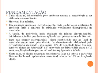 FUNDAMENTAÇÃO Cada aluno (a) foi orientado pelo professor quanto a metodologia a ser utilizada para avaliação. Material: fita métrica. Em pequenos grupos ou individualmente, cada um faria sua avaliação. O professor faria o controle da atividade verificando discrepâncias no resultado. A tabela de referência para avaliação da relação cintura-quadril, inicialmente, indica que deve ser aplicado com pessoas acima de 20 anos. Para não ocorrer discrepâncias,  ficou estabelecido que ao final do resultado encontrado, pela divisão da circunferência abdominal pela circunferência do quadril, diminuiria 10% do resultado final. Ou seja, como os alunos em questão(8º e 9º ano) estão na faixa etária entre 13-15 anos, a aplicação deste percentual redutor equipararia a tabela. Neste caso, os alunos deveriam considerar a faixa da tabela a partir dos 20 anos, lembrando aplicando o percentual redutor de 10% em função da idade. 
