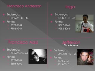    Endereço:             Endereço:
    › QNM 9 – G – 44        › QNN 8 – H - 49
   Fones:                Fones:
    › 3373-2144             › 3377-5766
    › 9986-4064             › 9282-3066




   Endereço:             Endereço:
    › QNM 9– G – 44        › QNM 23 – D – 26
   Fones:                Fones:
    › 3373-2144            › 3371-2153
    › 8504-4092            › 8514-0310
 