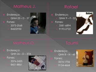    Endereço:               Endereço:
    › QNM 23 – D - 37         › QNM 9 – F - 33
   Fones:                  Fones:
    › 3373-2068               › 3581-6894
    › 84602930                › 9193-2722




   Endereço:               Endereço:
    › QNN 26 – D – 37A       › QNN 8 – N - 48
   Fones:                  Fones:
    › 3376-2425              › 3376-1706
    › 8451-8861              › 9154-4664
 