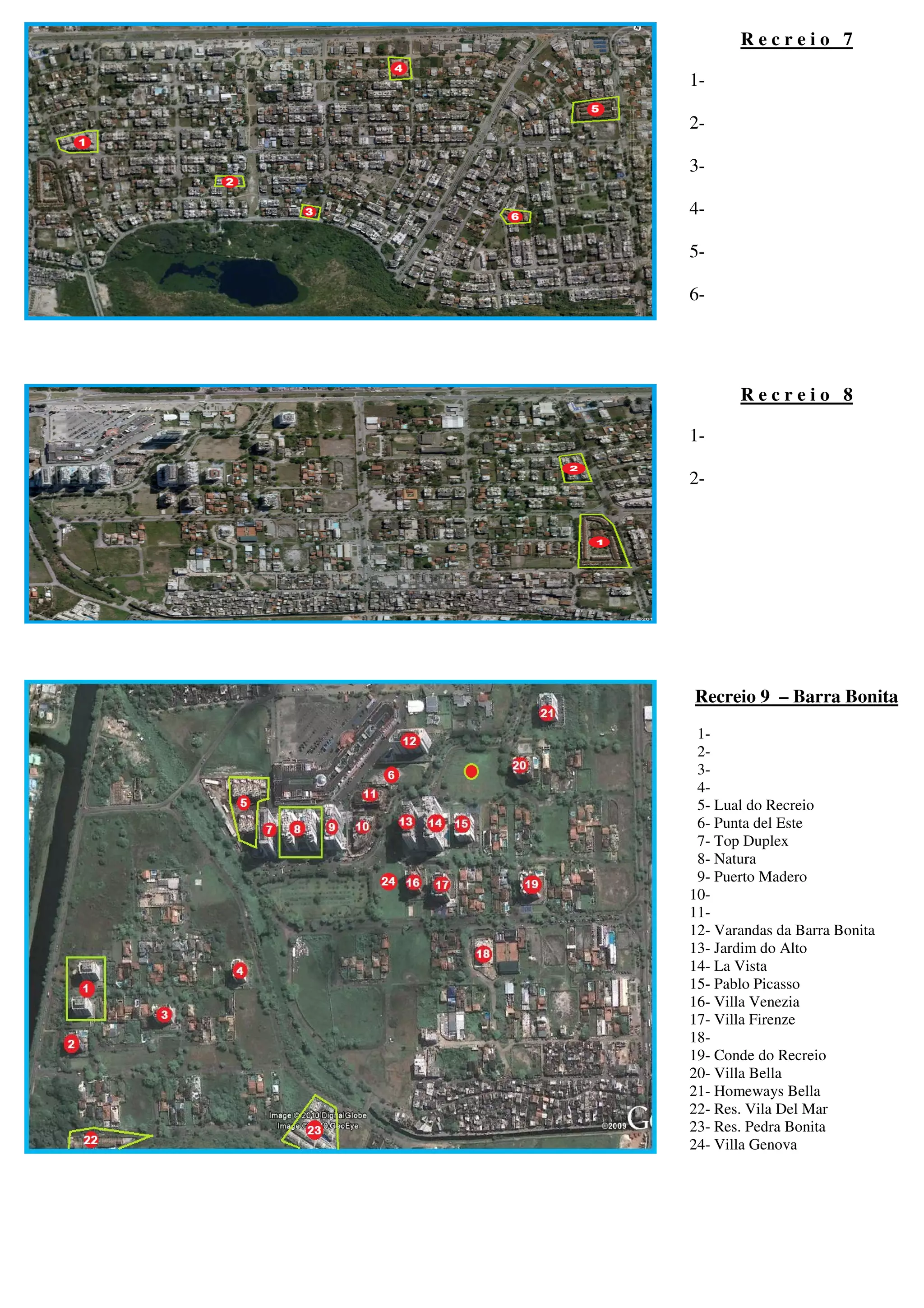Recreio 7

1-

2-

3-

4-

5-

6-




       Recreio 8

1-

2-




Recreio 9 – Barra Bonita
 1-
 2-
 3-
 4-
 5- Lual do Recreio
 6- Punta del Este
 7- Top Duplex
 8- Natura
 9- Puerto Madero
10-
11-
12- Varandas da Barra Bonita
13- Jardim do Alto
14- La Vista
15- Pablo Picasso
16- Villa Venezia
17- Villa Firenze
18-
19- Conde do Recreio
20- Villa Bella
21- Homeways Bella
22- Res. Vila Del Mar
23- Res. Pedra Bonita
24- Villa Genova
 