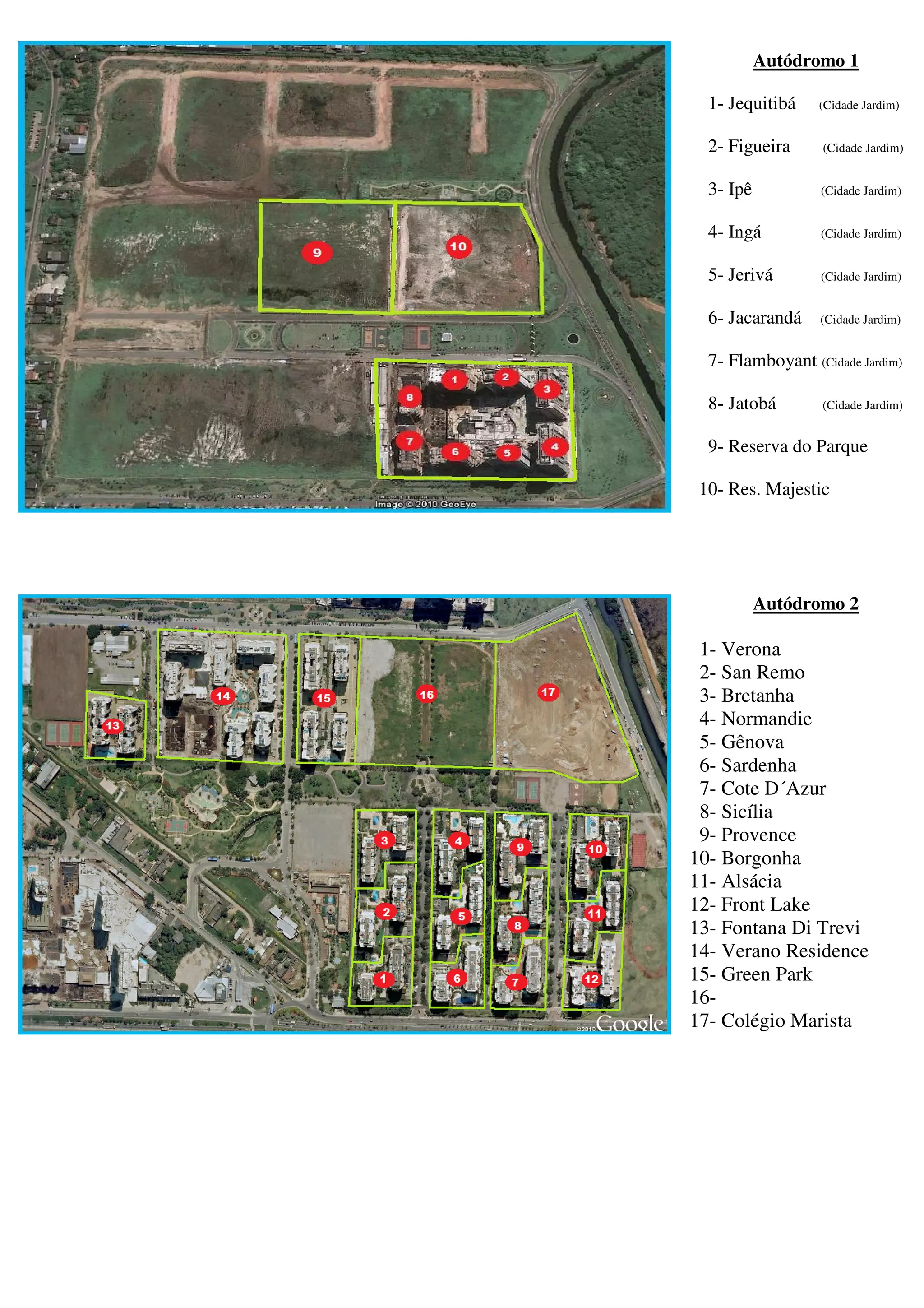 Autódromo 1

  1- Jequitibá    (Cidade Jardim)


  2- Figueira      (Cidade Jardim)


  3- Ipê          (Cidade Jardim)


  4- Ingá         (Cidade Jardim)


  5- Jerivá       (Cidade Jardim)


  6- Jacarandá    (Cidade Jardim)


  7- Flamboyant (Cidade Jardim)

  8- Jatobá        (Cidade Jardim)


  9- Reserva do Parque

 10- Res. Majestic




           Autódromo 2

 1- Verona
 2- San Remo
 3- Bretanha
 4- Normandie
 5- Gênova
 6- Sardenha
 7- Cote D´Azur
 8- Sicília
 9- Provence
10- Borgonha
11- Alsácia
12- Front Lake
13- Fontana Di Trevi
14- Verano Residence
15- Green Park
16-
17- Colégio Marista
 