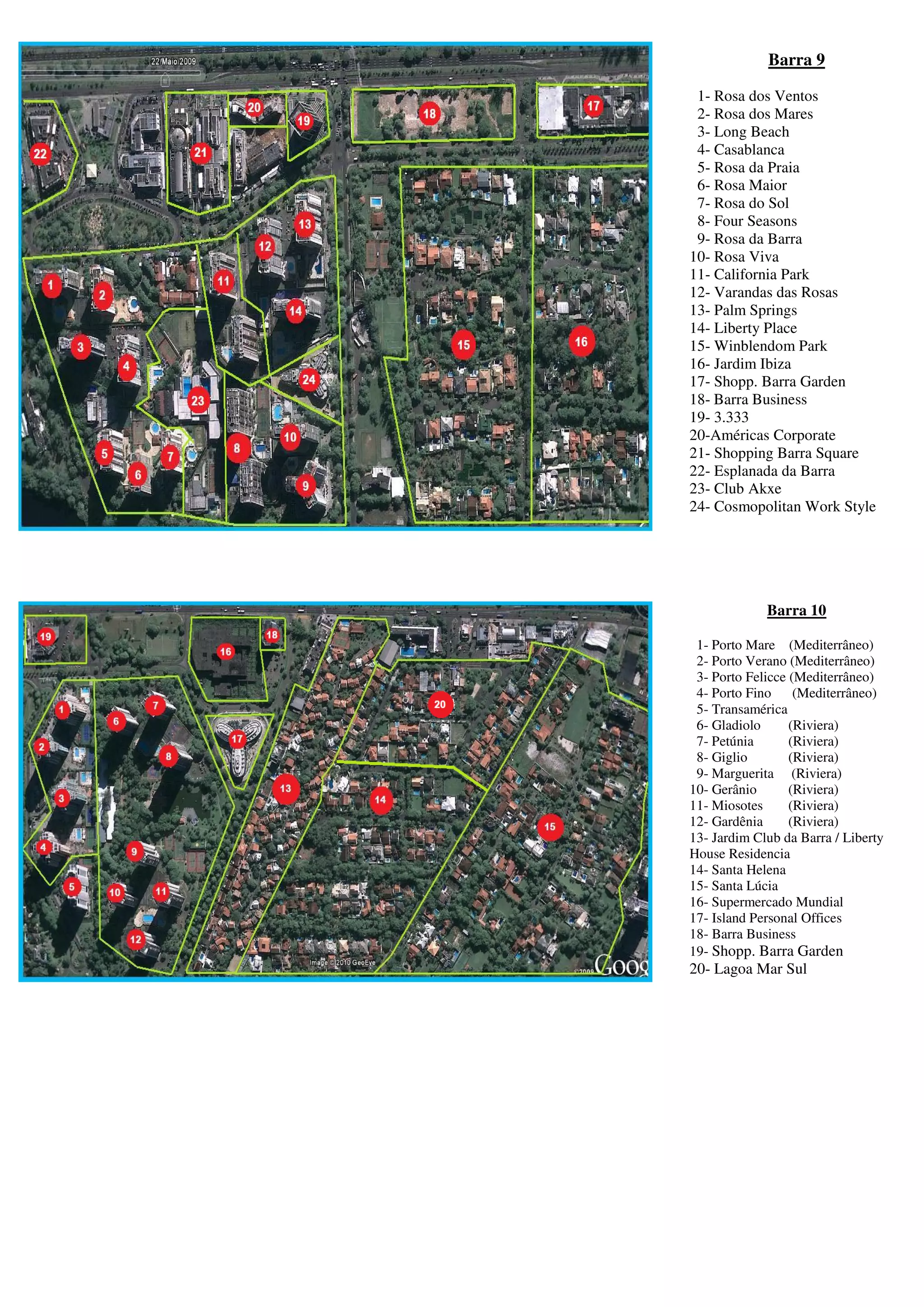 Barra 9

 1- Rosa dos Ventos
 2- Rosa dos Mares
 3- Long Beach
 4- Casablanca
 5- Rosa da Praia
 6- Rosa Maior
 7- Rosa do Sol
 8- Four Seasons
 9- Rosa da Barra
10- Rosa Viva
11- California Park
12- Varandas das Rosas
13- Palm Springs
14- Liberty Place
15- Winblendom Park
16- Jardim Ibiza
17- Shopp. Barra Garden
18- Barra Business
19- 3.333
20-Américas Corporate
21- Shopping Barra Square
22- Esplanada da Barra
23- Club Akxe
24- Cosmopolitan Work Style




             Barra 10

 1- Porto Mare (Mediterrâneo)
 2- Porto Verano (Mediterrâneo)
 3- Porto Felicce (Mediterrâneo)
 4- Porto Fino     (Mediterrâneo)
 5- Transamérica
 6- Gladiolo      (Riviera)
 7- Petúnia       (Riviera)
 8- Giglio        (Riviera)
 9- Marguerita (Riviera)
10- Gerânio       (Riviera)
11- Miosotes      (Riviera)
12- Gardênia      (Riviera)
13- Jardim Club da Barra / Liberty
House Residencia
14- Santa Helena
15- Santa Lúcia
16- Supermercado Mundial
17- Island Personal Offices
18- Barra Business
19- Shopp. Barra Garden
20- Lagoa Mar Sul
 