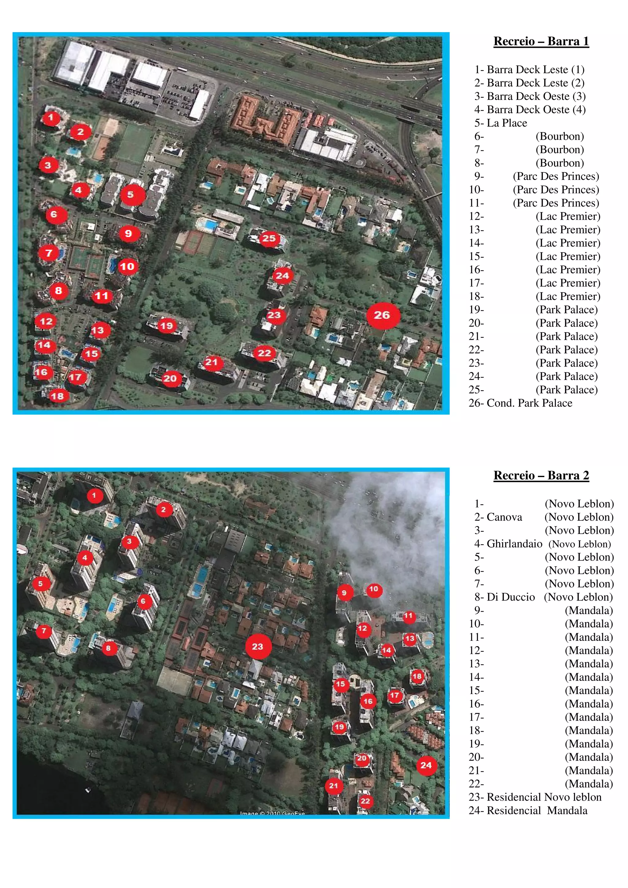 Recreio – Barra 1

 1- Barra Deck Leste (1)
 2- Barra Deck Leste (2)
 3- Barra Deck Oeste (3)
 4- Barra Deck Oeste (4)
 5- La Place
 6-           (Bourbon)
 7-           (Bourbon)
 8-           (Bourbon)
 9-      (Parc Des Princes)
10-      (Parc Des Princes)
11-      (Parc Des Princes)
12-           (Lac Premier)
13-           (Lac Premier)
14-           (Lac Premier)
15-           (Lac Premier)
16-           (Lac Premier)
17-           (Lac Premier)
18-           (Lac Premier)
19-           (Park Palace)
20-           (Park Palace)
21-           (Park Palace)
22-           (Park Palace)
23-           (Park Palace)
24-           (Park Palace)
25-           (Park Palace)
26- Cond. Park Palace




     Recreio – Barra 2

 1-             (Novo Leblon)
 2- Canova      (Novo Leblon)
 3-             (Novo Leblon)
 4- Ghirlandaio (Novo Leblon)
 5-             (Novo Leblon)
 6-             (Novo Leblon)
 7-             (Novo Leblon)
 8- Di Duccio (Novo Leblon)
 9-                (Mandala)
10-                (Mandala)
11-                (Mandala)
12-                (Mandala)
13-                (Mandala)
14-                (Mandala)
15-                (Mandala)
16-                (Mandala)
17-                (Mandala)
18-                (Mandala)
19-                (Mandala)
20-                (Mandala)
21-                (Mandala)
22-                (Mandala)
23- Residencial Novo leblon
24- Residencial Mandala
 