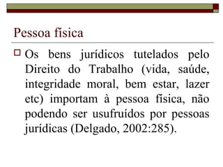 Pessoa física
   Os bens jurídicos tutelados pelo
    Direito do Trabalho (vida, saúde,
    integridade moral, bem estar, lazer
    etc) importam à pessoa física, não
    podendo ser usufruídos por pessoas
    jurídicas (Delgado, 2002:285).
 