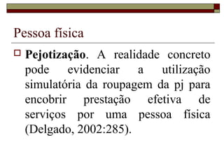Pessoa física
   Pejotização. A realidade concreto
    pode evidenciar a utilização
    simulatória da roupagem da pj para
    encobrir prestação efetiva de
    serviços por uma pessoa física
    (Delgado, 2002:285).
 