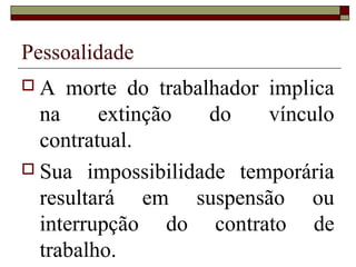 Pessoalidade
A   morte do trabalhador implica
  na     extinção   do    vínculo
  contratual.
 Sua impossibilidade temporária
  resultará em suspensão ou
  interrupção do contrato de
  trabalho.
 