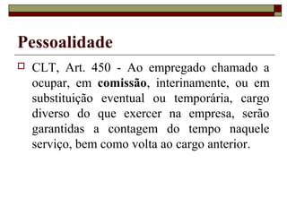 Pessoalidade
   CLT, Art. 450 - Ao empregado chamado a
    ocupar, em comissão, interinamente, ou em
    substituição eventual ou temporária, cargo
    diverso do que exercer na empresa, serão
    garantidas a contagem do tempo naquele
    serviço, bem como volta ao cargo anterior.
 