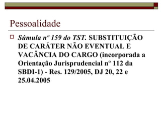 Pessoalidade
   Súmula nº 159 do TST. SUBSTITUIÇÃO
    DE CARÁTER NÃO EVENTUAL E
    VACÂNCIA DO CARGO (incorporada a
    Orientação Jurisprudencial nº 112 da
    SBDI-1) - Res. 129/2005, DJ 20, 22 e
    25.04.2005
 