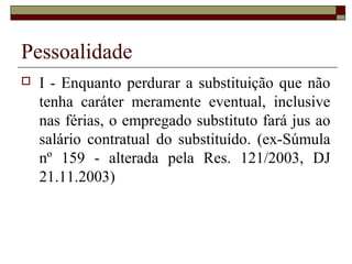Pessoalidade
   I - Enquanto perdurar a substituição que não
    tenha caráter meramente eventual, inclusive
    nas férias, o empregado substituto fará jus ao
    salário contratual do substituído. (ex-Súmula
    nº 159 - alterada pela Res. 121/2003, DJ
    21.11.2003)
 