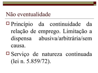 Não eventualidade
 Princípio    da continuidade da
  relação de emprego. Limitação a
  dispensa abusiva/arbitrária/sem
  causa.
 Serviço de natureza continuada
  (lei n. 5.859/72).
 