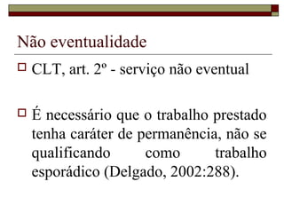 Não eventualidade
   CLT, art. 2º - serviço não eventual

   É necessário que o trabalho prestado
    tenha caráter de permanência, não se
    qualificando      como      trabalho
    esporádico (Delgado, 2002:288).
 