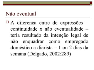 Não eventual
   A diferença entre de expressões –
    continuidade x não eventualidade –
    teria resultado da intenção legal de
    não enquadrar como empregado
    doméstico a diarista – 1 ou 2 dias da
    semana (Delgado, 2002:289)
 