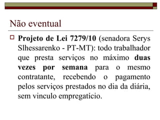 Não eventual
   Projeto de Lei 7279/10 (senadora Serys
    Slhessarenko - PT-MT): todo trabalhador
    que presta serviços no máximo duas
    vezes por semana para o mesmo
    contratante, recebendo o pagamento
    pelos serviços prestados no dia da diária,
    sem vinculo empregatício.
 
