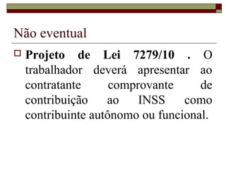 Não eventual
   Projeto de Lei 7279/10 . O
    trabalhador deverá apresentar ao
    contratante      comprovante     de
    contribuição    ao    INSS    como
    contribuinte autônomo ou funcional.
 